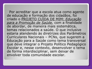 Por acreditar que a escola atua como agente de educação e formação dos cidadãos, foi criado o  PROJETO CUIDA DE MIM:  Educação para a Promoção de Saúde ,  com a finalidade de abordar, de maneira mais sistemática, temas relacionados a saúde. O que inclusive estaria atendendo às diretrizes dos Parâmetros Curriculares Nacionais – PCNs, que sugerem a Educação para a Saúde como tema transversal que deve integrar o Projeto Político Pedagógico Escolar e, nesse contexto, desenvolver o tema de forma interdisciplinar, sem deixar de envolver toda comunidade escolar. 