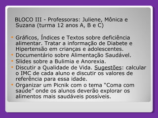BLOCO III - Professoras: Juliene, Mônica e Suzana (turma 12 anos A, B e C) Gráficos, Índices e Textos sobre deficiência alimentar. Tratar a informação de Diabete e Hipertensão em crianças e adolescentes. Documentário sobre Alimentação Saudável. Slides sobre a Bulimia e Anorexia. Discutir a Qualidade de Vida.  Sugestões : calcular o IMC de cada aluno e discutir os valores de referência para essa idade. Organizar um Picnik com o tema “Coma com saúde” onde os alunos deverão explorar os alimentos mais saudáveis possíveis. 