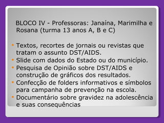 BLOCO IV - Professoras: Janaína, Marimilha e Rosana (turma 13 anos A, B e C) Textos, recortes de jornais ou revistas que tratam o assunto DST/AIDS. Slide com dados do Estado ou do município. Pesquisa de Opinião sobre DST/AIDS e construção de gráficos dos resultados. Confecção de folders informativos e símbolos para campanha de prevenção na escola. Documentário sobre gravidez na adolescência e suas consequências 