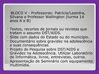 BLOCO V - Professoras: Patrícia/Leandra, Silvana e Professor Wellington (turma 14 anos A e B) Textos, recortes de jornais ou revistas que tratam o assunto DST/AIDS. Slide com dados do Estado ou do município. Documentário sobre gravidez na adolescência e suas consequências Projeto de Pesquisa sobre DST/AIDS e Gravidez na Adolescência. Utilizar Laboratório de Informática, livros, entrevistas, outros. Apresentação de Seminário com equipamento multimídia.  