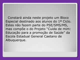 Constará ainda neste projeto um Bloco Especial destinado aos alunos do 1ª Ciclo. Estes não fazem parte do PSE/SMS/MS, mas compõe o do Projeto “Cuida de mim: Educação para a promoção de Saúde” da Escola Estadual General Caetano de Albuquerque.  