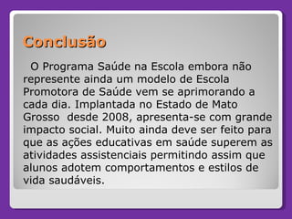 Conclusão O Programa Saúde na Escola embora não represente ainda um modelo de Escola Promotora de Saúde vem se aprimorando a cada dia. Implantada no Estado de Mato Grosso  desde 2008, apresenta-se com grande impacto social. Muito ainda deve ser feito para que as ações educativas em saúde superem as atividades assistenciais permitindo assim que alunos adotem comportamentos e estilos de vida saudáveis.  