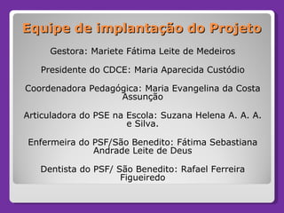 Equipe de implantação do Projeto Gestora: Mariete Fátima Leite de Medeiros Presidente do CDCE: Maria Aparecida Custódio Coordenadora Pedagógica: Maria Evangelina da Costa Assunção Articuladora do PSE na Escola: Suzana Helena A. A. A. e Silva. Enfermeira do PSF/São Benedito: Fátima Sebastiana Andrade Leite de Deus Dentista do PSF/ São Benedito: Rafael Ferreira Figueiredo 