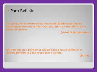 Em geral, nove décimos da nossa felicidade baseiam-se exclusivamente na saúde. Com ela, tudo se transforma em fonte de prazer    (Artur Schopenhauer) Os homens que perdem a saúde para a junta dinheiro e depois perdem o para recuperar a saúde.   (Buda). Para Refletir 