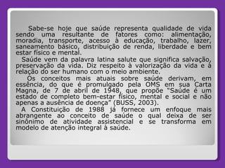 Sabe-se hoje que saúde representa qualidade de vida sendo uma resultante de fatores como: alimentação, moradia, transporte, acesso à educação, trabalho, lazer, saneamento básico, distribuição de renda, liberdade e bem estar físico e mental. Saúde vem da palavra latina salute que significa salvação, preservação da vida. Diz respeito à valorização da vida e à relação do ser humano com o meio ambiente.  Os conceitos mais atuais sobre saúde derivam, em essência, do que é promulgado pela OMS em sua Carta Magna, de 7 de abril de 1948, que propõe “Saúde é um estado de completo bem-estar físico, mental e social e não apenas a ausência de doença” (BUSS, 2003).  A Constituição de 1988 já fornece um enfoque mais abrangente ao conceito de saúde o qual deixa de ser sinônimo de atividade assistencial e se transforma em modelo de atenção integral à saúde.  