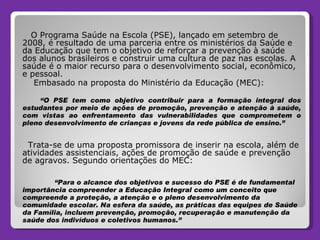 O Programa Saúde na Escola (PSE), lançado em setembro de 2008, é resultado de uma parceria entre os ministérios da Saúde e da Educação que tem o objetivo de reforçar a prevenção à saúde dos alunos brasileiros e construir uma cultura de paz nas escolas. A saúde é o maior recurso para o desenvolvimento social, econômico, e pessoal.  Embasado na proposta do Ministério da Educação (MEC): “ O PSE tem como objetivo contribuir para a formação integral dos estudantes por meio de ações de promoção, prevenção e atenção à saúde, com vistas ao enfrentamento das vulnerabilidades que comprometem o pleno desenvolvimento de crianças e jovens da rede pública de ensino.” Trata-se de uma proposta promissora de inserir na escola, além de atividades assistenciais, ações de promoção de saúde e prevenção de agravos. Segundo orientações do MEC: “ Para o alcance dos objetivos e sucesso do PSE é de fundamental importância compreender a Educação Integral como um conceito que compreende a proteção, a atenção e o pleno desenvolvimento da comunidade escolar. Na esfera da saúde, as práticas das equipes de Saúde da Família, incluem prevenção, promoção, recuperação e manutenção da saúde dos indivíduos e coletivos humanos.” 