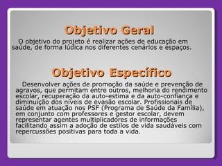 Objetivo Geral Desenvolver ações de promoção da saúde e prevenção de agravos, que permitam entre outros, melhoria do rendimento escolar, recuperação da auto-estima e da auto-confiança e diminuição dos níveis de evasão escolar. Profissionais de saúde em atuação nos PSF (Programa de Saúde da Família), em conjunto com professores e gestor escolar, devem representar agentes multiplicadores de informações facilitando assim a adoção de estilos de vida saudáveis com repercussões positivas para toda a vida.  Objetivo   Específico O objetivo do projeto é realizar ações de educação em saúde, de forma lúdica nos diferentes cenários e espaços. 