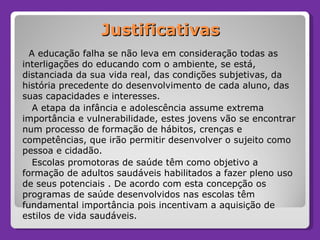 Justificativas A educação falha se não leva em consideração todas as interligações do educando com o ambiente, se está, distanciada da sua vida real, das condições subjetivas, da história precedente do desenvolvimento de cada aluno, das suas capacidades e interesses. A etapa da infância e adolescência assume extrema importância e vulnerabilidade, estes jovens vão se encontrar num processo de formação de hábitos, crenças e competências, que irão permitir desenvolver o sujeito como pessoa e cidadão. Escolas promotoras de saúde têm como objetivo a formação de adultos saudáveis habilitados a fazer pleno uso de seus potenciais . De acordo com esta concepção os programas de saúde desenvolvidos nas escolas têm fundamental importância pois incentivam a aquisição de estilos de vida saudáveis.  