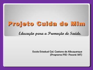 Projeto Cuida de Mim Escola Estadual Gal. Caetano de Albuquerque (Programa PSE- Poconé /MT) Educação para a Promoção de Saúde. 