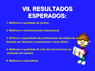 VII. RESULTADOS ESPERADOS:1- Melhorar a qualidade do ensino2- Melhorar o relacionamento interpessoal3- Diminuir a quantidade de profissionais desviados de suasfunções por doenças ocupacionais e seus efeitos4- Melhorar a qualidade de vida dos funcionários noambiente de trabalho5- Melhorar a auto-estima