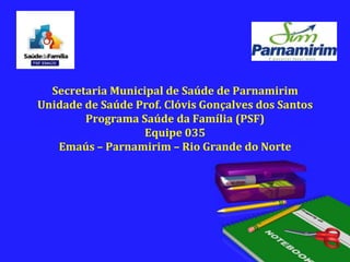 Secretaria Municipal de Saúde de ParnamirimUnidade de Saúde Prof. Clóvis Gonçalves dos SantosPrograma Saúde da Família (PSF)Equipe 035Emaús – Parnamirim – Rio Grande do Norte