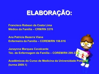 ELABORAÇÃO:Francisco Robson da Costa LimaMédico da Família – CRM/RN 3376 Ana Patrícia Bezerra VianaEnfermeira da Família – COREM/RN 156.616 Janaynna Marques CavalcanteTéc. de Enfermagem da Família – COREM/RN 299.339  Acadêmicos do Curso de Medicina da Universidade Potiguar(turma 2009.1)