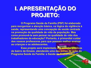 I. APRESENTAÇÃO DO PROJETO:                   O Programa Saúde da Família (PSF) foi elaborado para reorganizar a atenção básica, na lógica da vigilância à saúde, representando uma concepção de saúde centrada na promoção da qualidade de vida da população. Mas como promovê-la sem pensar na qualidade de vida dos trabalhadores da educação? Portanto, é primordial cuidar dos nossos professores para que possam melhor ensinar as crianças e os adolescentes.Esse projeto será implantado nas escolas públicas do bairro de Emaús, atendendo uma das linhas de ação do Programa Saúde da Família: a Saúde do Trabalhador.