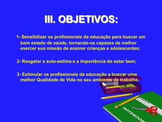 III. OBJETIVOS:1- Sensibilizar os profissionais da educação para buscar um bom estado de saúde, tornando-os capazes de melhor exercer sua missão de ensinar crianças e adolescentes; 2- Resgatar a auto-estima e a importância do estar bem; 3- Estimular os profissionais da educação a buscar uma melhor Qualidade de Vida no seu ambiente de trabalho.