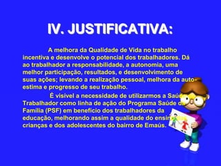 IV. JUSTIFICATIVA:                    A melhora da Qualidade de Vida no trabalho incentiva e desenvolve o potencial dos trabalhadores. Dá ao trabalhador a responsabilidade, a autonomia, uma melhor participação, resultados, e desenvolvimento de suas ações; levando a realização pessoal, melhora da auto-estima e progresso de seu trabalho.                     É visível a necessidade de utilizarmos a Saúde do Trabalhador como linha de ação do Programa Saúde da Família (PSF) em benefício dos trabalhadores da educação, melhorando assim a qualidade do ensino das crianças e dos adolescentes do bairro de Emaús.