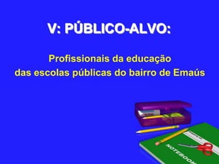 V: PÚBLICO-ALVO:Profissionais da educação das escolas públicas do bairro de Emaús