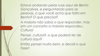 Estava andando pelas ruas aqui de Bento 
Gonçalves, e perguntando para as 
pessoas, o que você acha que falta em 
Bento? O que precisa? 
A maioria não sabia o que responder, mas 
em um conceito a maioria respondeu.. 
Cultura! 
Pensei, cultura?, o que poderá ter de 
cultura aqui? 
Então pensei muito bem, e decidi o que 
fazer! 
 