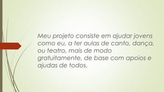 Meu projeto consiste em ajudar jovens 
como eu, a ter aulas de canto, dança, 
ou teatro, mais de modo 
gratuitamente, de base com apoios e 
ajudas de todos. 
 