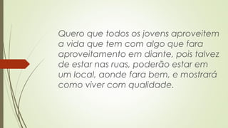 Quero que todos os jovens aproveitem 
a vida que tem com algo que fara 
aproveitamento em diante, pois talvez 
de estar nas ruas, poderão estar em 
um local, aonde fara bem, e mostrará 
como viver com qualidade. 
 