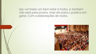 Isso vai trazer um bem estar á todos, e também 
não será para jovens, mais sim para o publico em 
geral. Com colaborações de todos. 
 