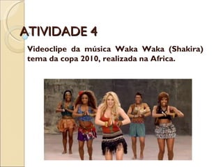 ATIVIDADE 4 Videoclipe da música Waka Waka (Shakira) tema da copa 2010, realizada na Africa. 