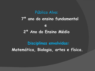 Público Alvo : 7º ano do ensino fundamental e  2º Ano do Ensino Médio Disciplinas envolvidas: Matemática, Biologia, artes e física. 