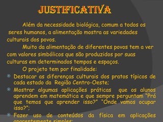 Além da necessidade biológica, comum a todos os seres humanos, a alimentação mostra as variedades culturais dos povos. Muito da alimentação de diferentes povos tem a ver  com valores simbólicos que são produzidos por suas  culturas em determinados tempos e espaços. O projeto tem por finalidade: Destacar as diferenças culturais dos pratos típicos de cada estado da  Região Centro-Oeste; Mostrar algumas aplicações práticas  que os alunos aprendem em matemática e que sempre perguntam “Prá que temos que aprender isso?” “Onde vamos ocupar isso?”; Fazer uso de conteúdos da física em aplicações aparentemente simples; 