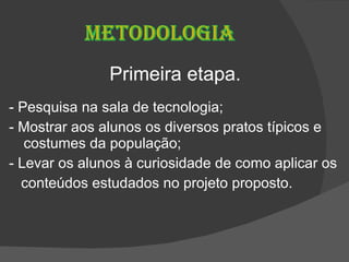 Primeira etapa. - Pesquisa na sala de tecnologia; - Mostrar aos alunos os diversos pratos típicos e costumes da população; - Levar os alunos à curiosidade de como aplicar os  conteúdos estudados no projeto proposto. 