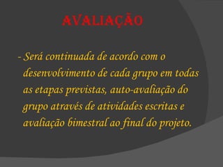 Avaliação - Será continuada de acordo com o  desenvolvimento de cada grupo em todas  as etapas previstas, auto-avaliação do  grupo através de atividades escritas e  avaliação bimestral ao final do projeto. 