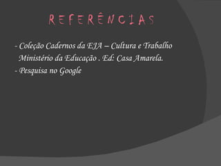 R E F E R Ê N C I A S - Coleção Cadernos da EJA – Cultura e Trabalho Ministério da Educação . Ed: Casa Amarela. - Pesquisa no Google 