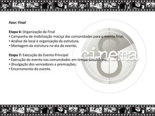 Fase: Final
Etapa 6: Organização da Final
• Campanha de mobilização maciça das comunidades para o evento final;
• Análise do local e organização da estrutura;
• Montagem da estrutura no dia do evento;
Etapa 7: Execução do Evento Principal
• Execução do evento nas comunidades em tempo simultâneo;
• Divulgação dos vencedores e premiações;
• Encerramento do evento.
 