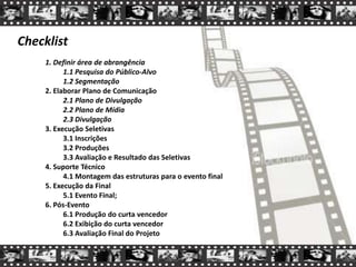 Checklist
1. Definir área de abrangência
1.1 Pesquisa do Público-Alvo
1.2 Segmentação
2. Elaborar Plano de Comunicação
2.1 Plano de Divulgação
2.2 Plano de Mídia
2.3 Divulgação
3. Execução Seletivas
3.1 Inscrições
3.2 Produções
3.3 Avaliação e Resultado das Seletivas
4. Suporte Técnico
4.1 Montagem das estruturas para o evento final
5. Execução da Final
5.1 Evento Final;
6. Pós-Evento
6.1 Produção do curta vencedor
6.2 Exibição do curta vencedor
6.3 Avaliação Final do Projeto
 