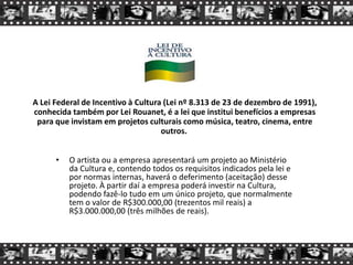 A Lei Federal de Incentivo à Cultura (Lei nº 8.313 de 23 de dezembro de 1991),
conhecida também por Lei Rouanet, é a lei que institui benefícios a empresas
para que invistam em projetos culturais como música, teatro, cinema, entre
outros.
• O artista ou a empresa apresentará um projeto ao Ministério
da Cultura e, contendo todos os requisitos indicados pela lei e
por normas internas, haverá o deferimento (aceitação) desse
projeto. À partir daí a empresa poderá investir na Cultura,
podendo fazê-lo tudo em um único projeto, que normalmente
tem o valor de R$300.000,00 (trezentos mil reais) a
R$3.000.000,00 (três milhões de reais).
 