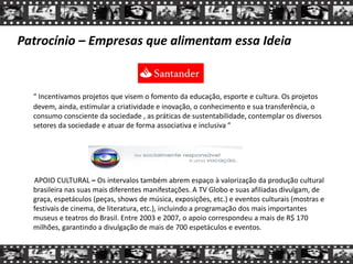 Patrocínio – Empresas que alimentam essa Ideia
“ Incentivamos projetos que visem o fomento da educação, esporte e cultura. Os projetos
devem, ainda, estimular a criatividade e inovação, o conhecimento e sua transferência, o
consumo consciente da sociedade , as práticas de sustentabilidade, contemplar os diversos
setores da sociedade e atuar de forma associativa e inclusiva ”
APOIO CULTURAL – Os intervalos também abrem espaço à valorização da produção cultural
brasileira nas suas mais diferentes manifestações. A TV Globo e suas afiliadas divulgam, de
graça, espetáculos (peças, shows de música, exposições, etc.) e eventos culturais (mostras e
festivais de cinema, de literatura, etc.), incluindo a programação dos mais importantes
museus e teatros do Brasil. Entre 2003 e 2007, o apoio correspondeu a mais de R$ 170
milhões, garantindo a divulgação de mais de 700 espetáculos e eventos.
 