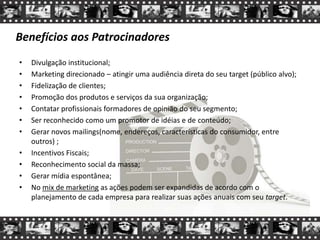 Benefícios aos Patrocinadores
• Divulgação institucional;
• Marketing direcionado – atingir uma audiência direta do seu target (público alvo);
• Fidelização de clientes;
• Promoção dos produtos e serviços da sua organização;
• Contatar profissionais formadores de opinião do seu segmento;
• Ser reconhecido como um promotor de idéias e de conteúdo;
• Gerar novos mailings(nome, endereços, características do consumidor, entre
outros) ;
• Incentivos Fiscais;
• Reconhecimento social da massa;
• Gerar mídia espontânea;
• No mix de marketing as ações podem ser expandidas de acordo com o
planejamento de cada empresa para realizar suas ações anuais com seu target.
 