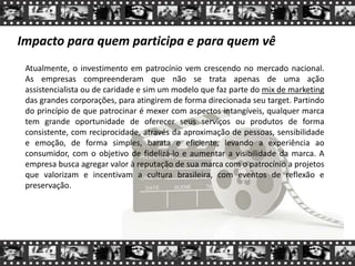 Impacto para quem participa e para quem vê
Atualmente, o investimento em patrocínio vem crescendo no mercado nacional.
As empresas compreenderam que não se trata apenas de uma ação
assistencialista ou de caridade e sim um modelo que faz parte do mix de marketing
das grandes corporações, para atingirem de forma direcionada seu target. Partindo
do princípio de que patrocinar é mexer com aspectos intangíveis, qualquer marca
tem grande oportunidade de oferecer seus serviços ou produtos de forma
consistente, com reciprocidade, através da aproximação de pessoas, sensibilidade
e emoção, de forma simples, barata e eficiente, levando a experiência ao
consumidor, com o objetivo de fidelizá-lo e aumentar a visibilidade da marca. A
empresa busca agregar valor à reputação de sua marca com o patrocínio a projetos
que valorizam e incentivam a cultura brasileira, com eventos de reflexão e
preservação.
 