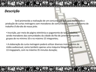 Descrição
Será promovida a realização de um concurso em que será incentivada a
produção de curtas metragens com moradores de comunidades tendo como tema de
trabalho O dia-dia do nosso jeito.
• Inscrição, por meio de página eletrônica e pagamento de taxa simbólica,
sendo moradores das comunidades da cidade do Rio de janeiro, compondo
grupos de no mínimo 10 e no máximo 15 integrantes;
• A elaboração do curta metragem poderá utilizar diversos instrumentos de
mídia audiovisual, como também apenas uma máquina fotográfica comum de
13 megapixels, com no máximo 35 minutos duração;
 