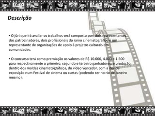 Descrição
• O júri que irá avaliar os trabalhos será composto por: dois representantes
dos patrocinadores, dois profissionais do ramo cinematográfico e um
representante de organizações de apoio à projetos culturais em
comunidades.
• O concurso terá como premiação os valores de R$ 10.000, 4.000 e 1.500
para respectivamente o primeiro, segundo e terceiro ganhadores; e produção,
dentro dos moldes cinematográficos, do vídeo vencedor, com a devida
exposição num Festival de cinema ou curtas (podendo ser no rio de Janeiro
mesmo).
 