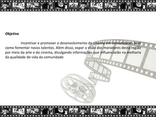 Objetivo
Incentivar e promover o desenvolvimento do cinema em comunidades bem
como fomentar novos talentos. Além disso, expor a visão dos moradores desta região
por meio da arte e do cinema, divulgando informações que influenciarão na melhoria
da qualidade de vida da comunidade
 
