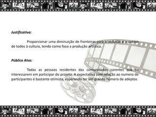 Justificativa:
Proporcionar uma diminuição de fronteiras para a inclusão e o acesso
de todos à cultura, tendo como foco a produção artística.
Público Alvo:
Todas as pessoas residentes das comunidades carentes que se
interessarem em participar do projeto. A expectativa com relação ao numero de
participantes é bastante otimista, esperando ter um grande número de adeptos
 