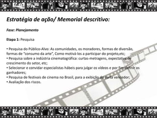 Estratégia de ação/ Memorial descritivo:
Fase: Planejamento
Etapa 1: Pesquisa
• Pesquisa do Público-Alvo: As comunidades, os moradores, formas de diversão,
formas de “consumo da arte”, Como motivá-los a participar do projeto,etc;
• Pesquisa sobre a indústria cinematográfica: curtas-metragens, expectativa de
crescimento do setor, etc;
• Selecionar e convidar especialistas hábeis para julgar os vídeos e por fim definir os
ganhadores;
• Pesquisa de festivais de cinema no Brasil, para a exibição do curta vencedor;
• Avaliação dos riscos.
 