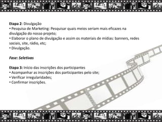 Etapa 2: Divulgação
• Pesquisa de Marketing: Pesquisar quais meios seriam mais eficazes na
divulgação do nosso projeto;
• Elaborar o plano de divulgação e assim os materiais de mídias: banners, redes
sociais, site, rádio, etc;
• Divulgação.
Fase: Seletivas
Etapa 3: Início das inscrições dos participantes
• Acompanhar as inscrições dos participantes pelo site;
• Verificar irregularidades;
• Confirmar inscrições.
 