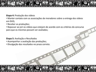 Etapa 4: Produção dos vídeos
• Manter contato com as associações de moradores sobre a entrega dos vídeos
em DVD;
• Receber as produções;
• Repassar ao júri os vídeos que estejam de acordo com os critérios do concurso
para que os mesmos possam ser avaliados;
Etapa 5: Avaliação e Resultados
• Acompanhar a avaliação das produções;
• Divulgação dos resultados no prazo correto.
 