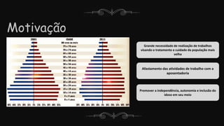 Motivação
Grande necessidade de realização de trabalhos
visando o tratamento e cuidado da população mais
velha
Promover a independência, autonomia e inclusão do
idoso em seu meio
Afastamento das atividades de trabalho com a
aposentadoria
 