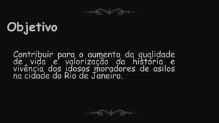 Objetivo
Contribuir para o aumento da qualidade
de vida e valorização da história e
vivência dos idosos moradores de asilos
na cidade do Rio de Janeiro.
 