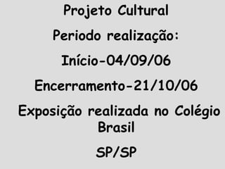 Projeto Cultural Periodo realização: Início-04/09/06 Encerramento-21/10/06 Exposição realizada no Colégio Brasil SP/SP 