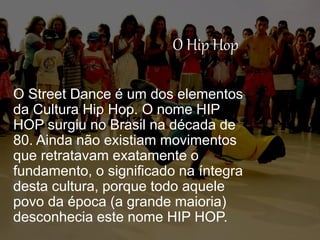 O Hip Hop
O Street Dance é um dos elementos
da Cultura Hip Hop. O nome HIP
HOP surgiu no Brasil na década de
80. Ainda não existiam movimentos
que retratavam exatamente o
fundamento, o significado na íntegra
desta cultura, porque todo aquele
povo da época (a grande maioria)
desconhecia este nome HIP HOP.
 