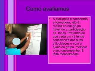 Como avaliamos A avaliação é cooperada e formadora, isto é : realiza-se em grupo havendo a participação de  todos. Pretende-se que cada um vá tendo consciência das suas dificuldades e com a ajuda do grupo  melhore o seu desempenho. É feita mensalmente. 