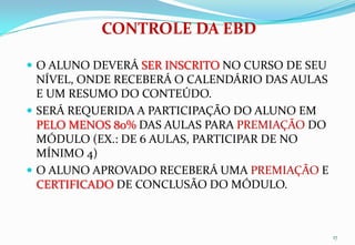 CONTROLE DA EBD

 O ALUNO DEVERÁ SER INSCRITO NO CURSO DE SEU
  NÍVEL, ONDE RECEBERÁ O CALENDÁRIO DAS AULAS
  E UM RESUMO DO CONTEÚDO.
 SERÁ REQUERIDA A PARTICIPAÇÃO DO ALUNO EM
  PELO MENOS 80% DAS AULAS PARA PREMIAÇÃO DO
  MÓDULO (EX.: DE 6 AULAS, PARTICIPAR DE NO
  MÍNIMO 4)
 O ALUNO APROVADO RECEBERÁ UMA PREMIAÇÃO E
  CERTIFICADO DE CONCLUSÃO DO MÓDULO.



                                                17
 