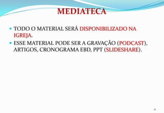 MEDIATECA
 TODO O MATERIAL SERÁ DISPONIBILIZADO NA
  IGREJA.
 ESSE MATERIAL PODE SER A GRAVAÇÃO (PODCAST),
  ARTIGOS, CRONOGRAMA EBD, PPT (SLIDESHARE).




                                                 18
 